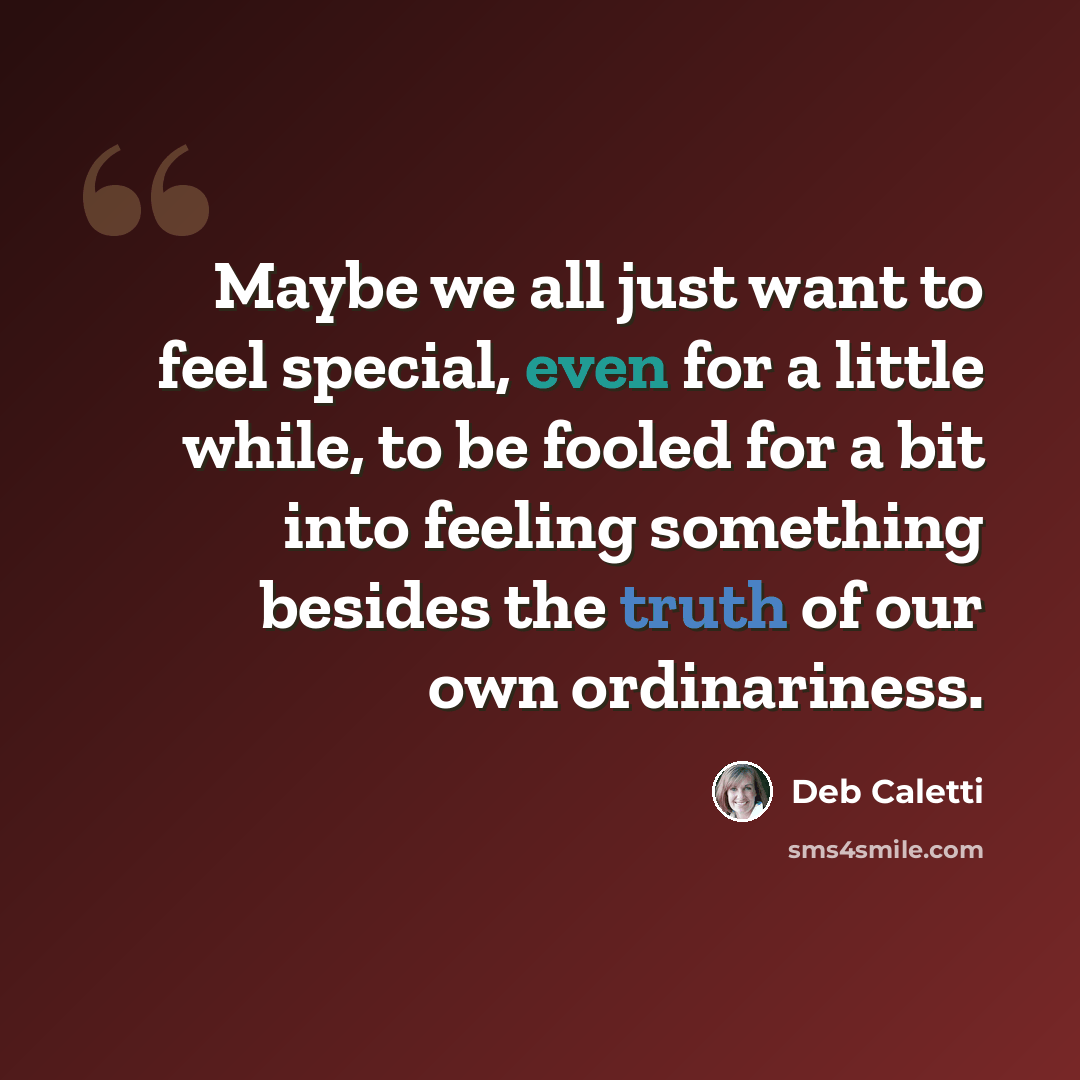 “Maybe we all just want to feel special, even for a little while, to be fooled for a bit into feeling something besides the truth of our own ordinariness.” quote by Deb Caletti