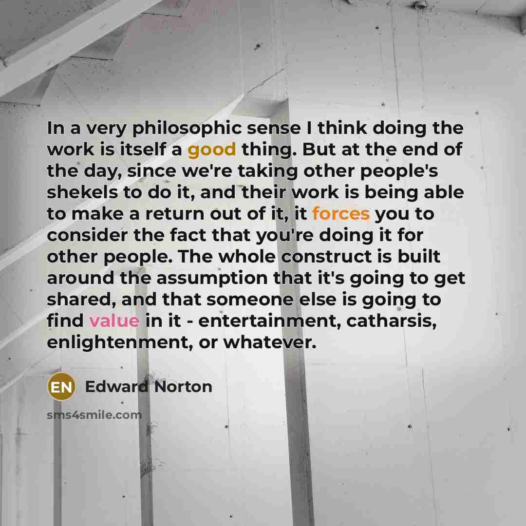 “In a very philosophic sense I think doing the work is itself a good thing. But at the end of the day, since we're taking other people's shekels to do it, and their work is being able to make a return out of it, it forces you to consider the fact that you're doing it for other people. The whole…” quote by Edward Norton