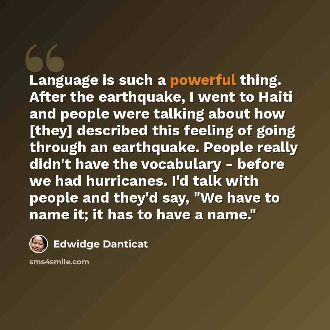 “Language is such a powerful thing. After the earthquake, I went to Haiti and people were talking about how [they] described this feeling of going through an earthquake. People really didn't have the vocabulary - before we had hurricanes. I'd talk with people and they'd say, "We have to name it; it…” quote by Edwidge Danticat
