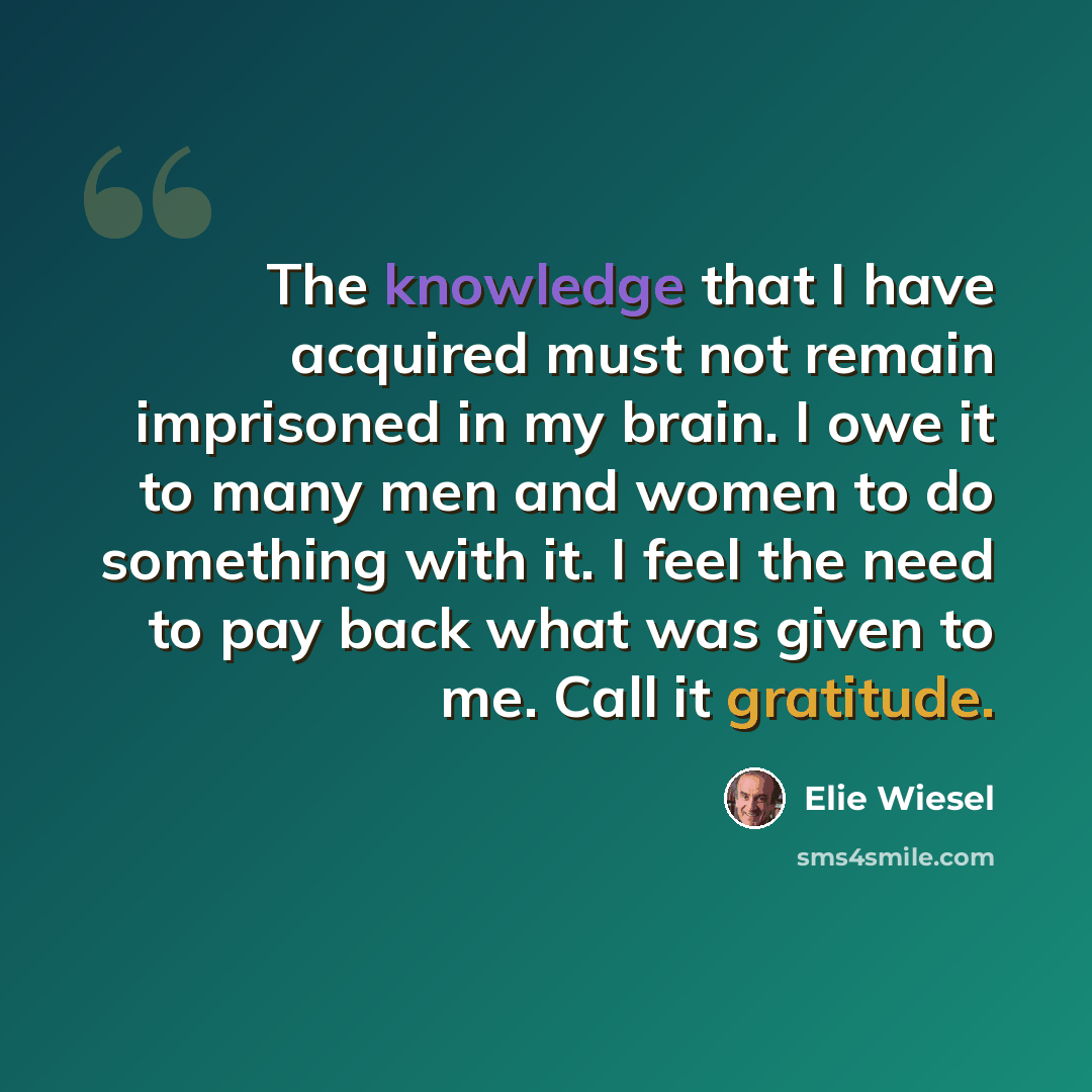“The knowledge that I have acquired must not remain imprisoned in my brain. I owe it to many men and women to do something with it. I feel the need to pay back what was given to me. Call it gratitude.” quote by Elie Wiesel