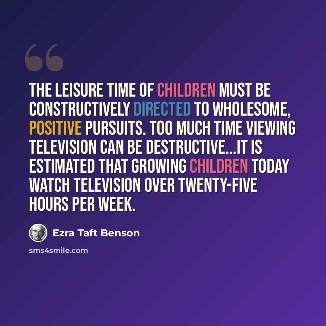“The leisure time of children must be constructively directed to wholesome, positive pursuits. Too much time viewing television can be destructive...It is estimated that growing children today watch television over twenty-five hours per week.” quote by Ezra Taft Benson