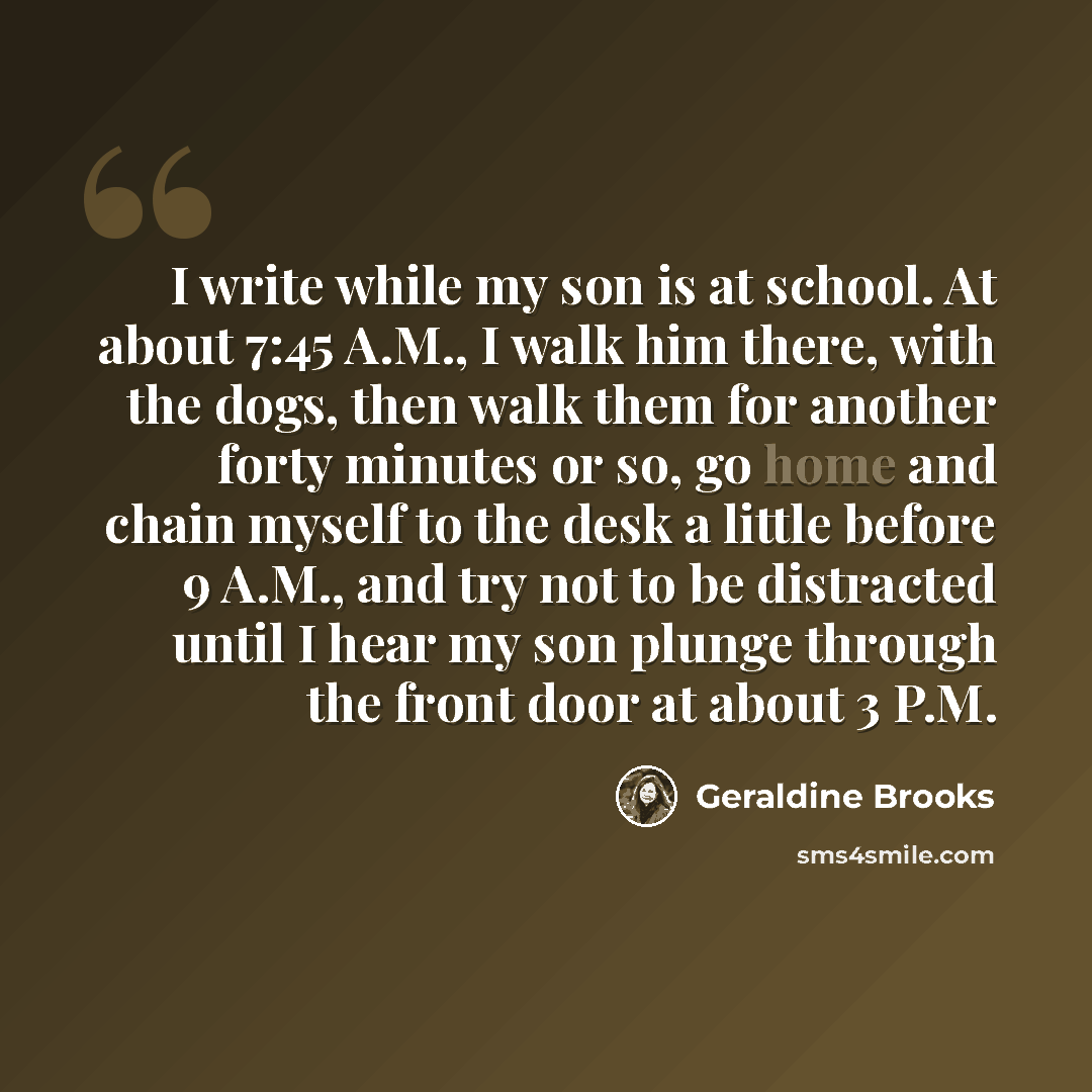 “I write while my son is at school. At about 7:45 A.M., I walk him there, with the dogs, then walk them for another forty minutes or so, go home and chain myself to the desk a little before 9 A.M., and try not to be distracted until I hear my son plunge through the front door at about 3 P.M.” quote by Geraldine Brooks