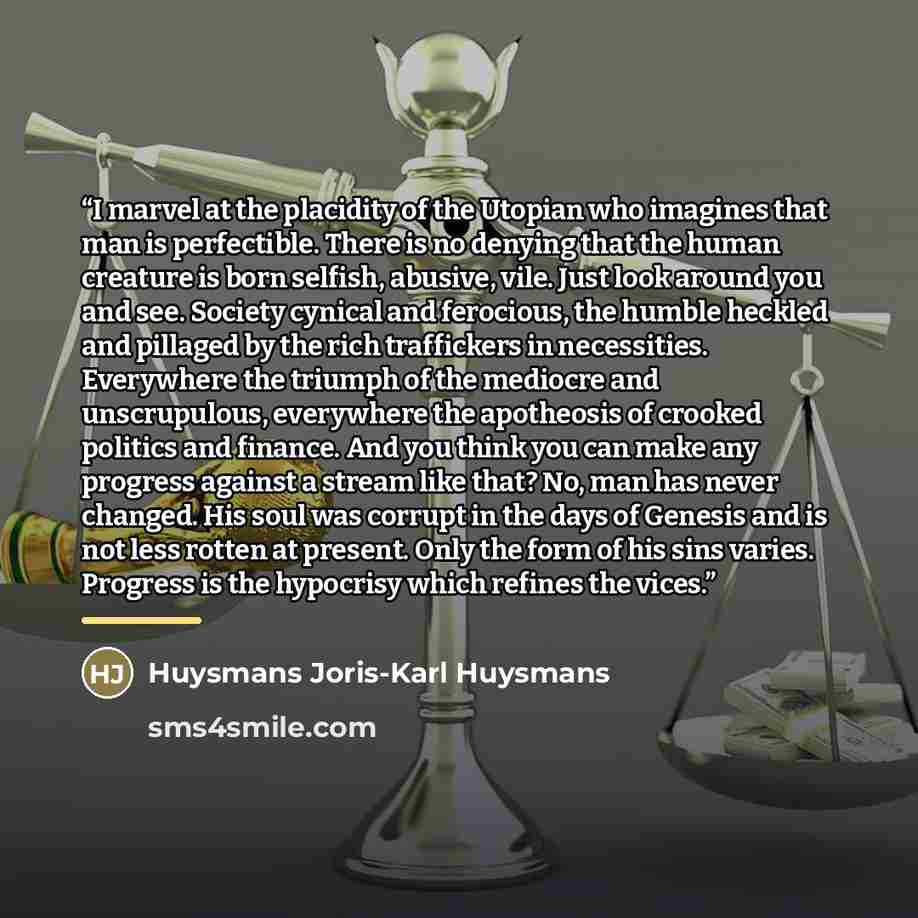 “I marvel at the placidity of the Utopian who imagines that man is perfectible. There is no denying that the human creature is born selfish, abusive, vile. Just look around you and see. Society cynical and ferocious, the humble heckled and pillaged by the rich traffickers in necessities. Everywhere…” quote by Huysmans Joris-Karl Huysmans