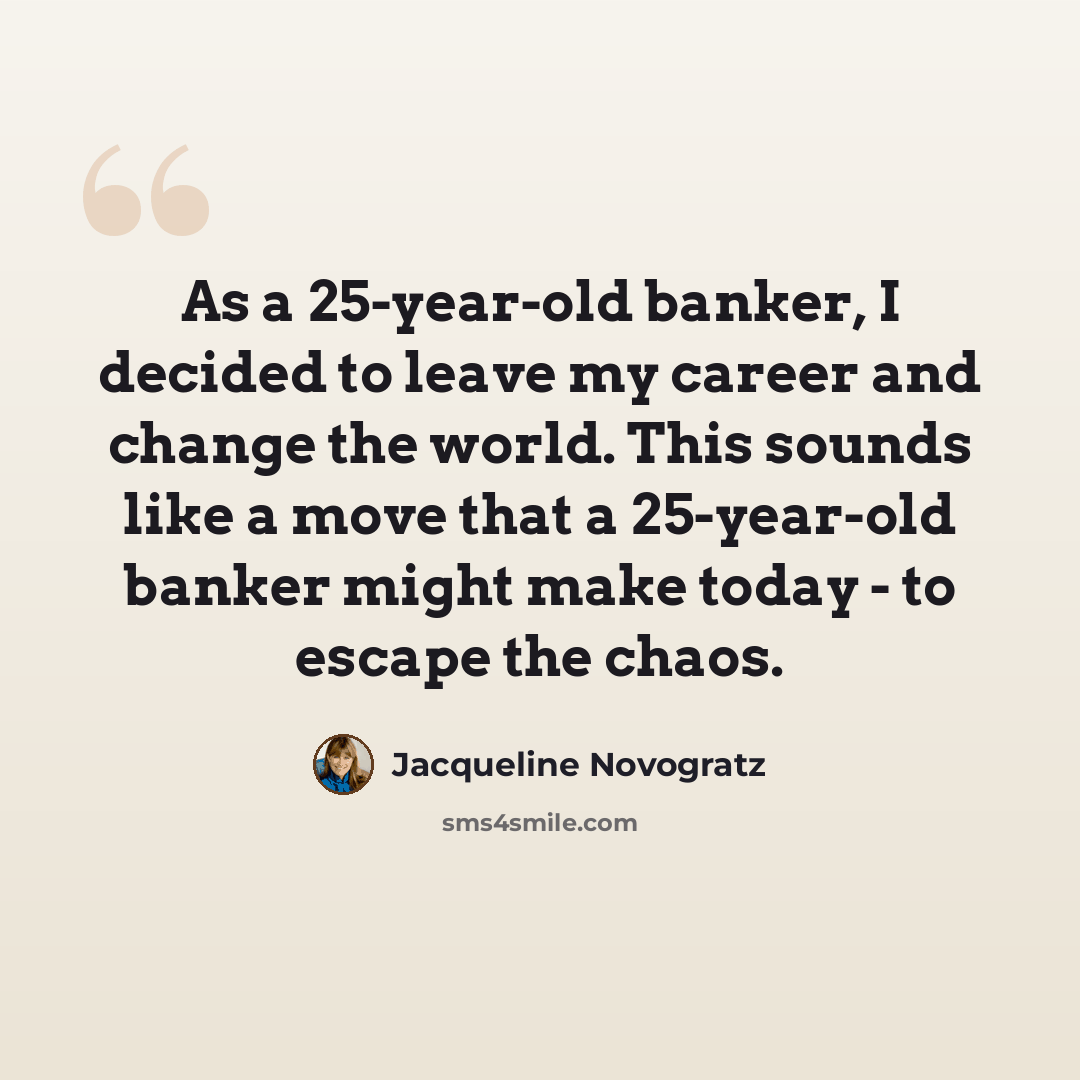 “As a 25-year-old banker, I decided to leave my career and change the world. This sounds like a move that a 25-year-old banker might make today - to escape the chaos.” quote by Jacqueline Novogratz