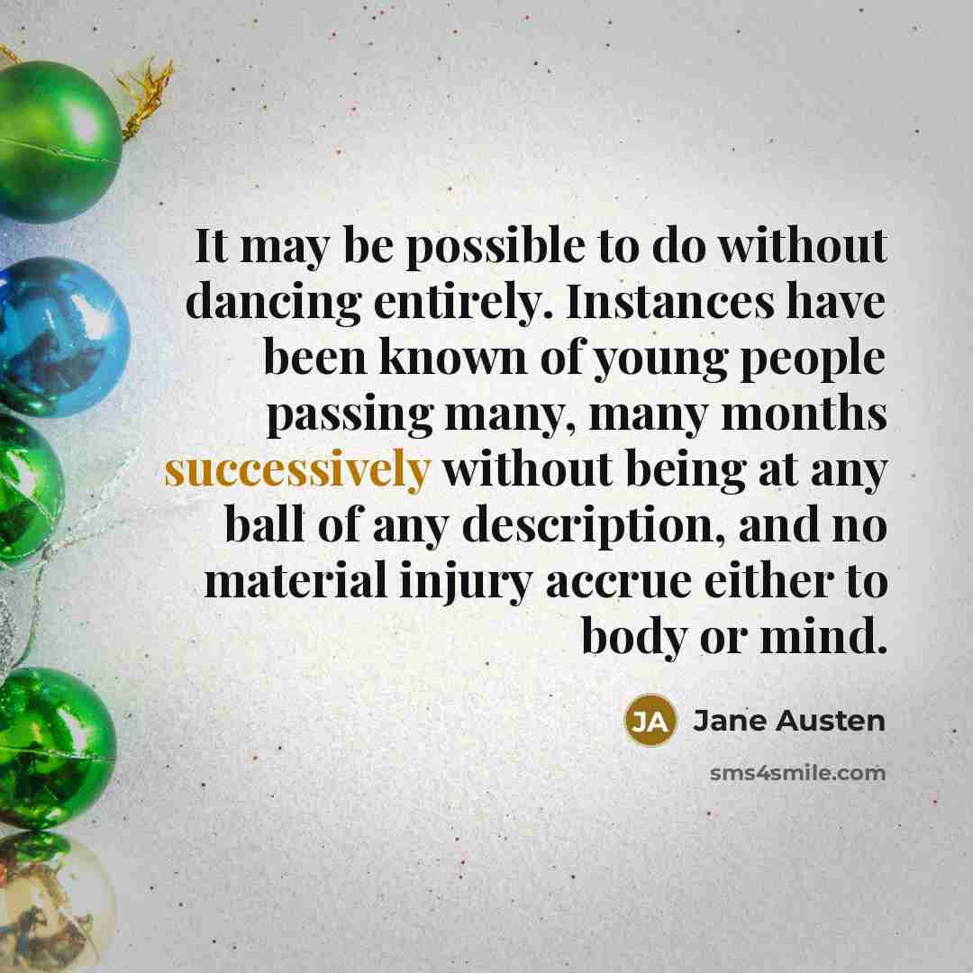 “It may be possible to do without dancing entirely. Instances have been known of young people passing many, many months successively without being at any ball of any description, and no material injury accrue either to body or mind.” quote by Jane Austen