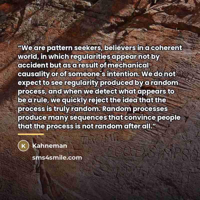 “We are pattern seekers, believers in a coherent world, in which regularities appear not by accident but as a result of mechanical causality or of someone´s intention. We do not expect to see regularity produced by a random process, and when we detect what appears to be a rule, we quickly reject…” quote by Kahneman