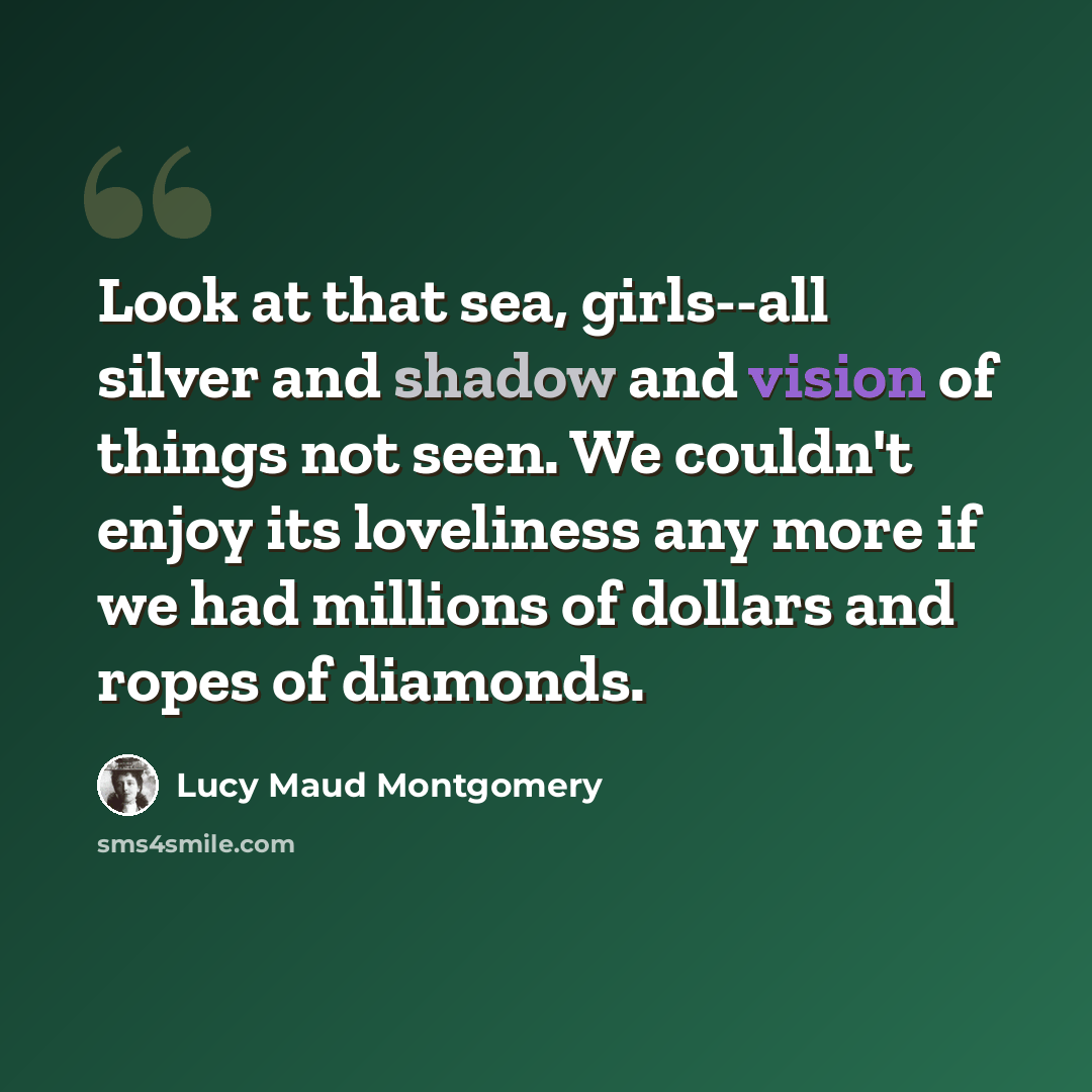 “Look at that sea, girls--all silver and shadow and vision of things not seen. We couldn't enjoy its loveliness any more if we had millions of dollars and ropes of diamonds.” quote by Lucy Maud Montgomery