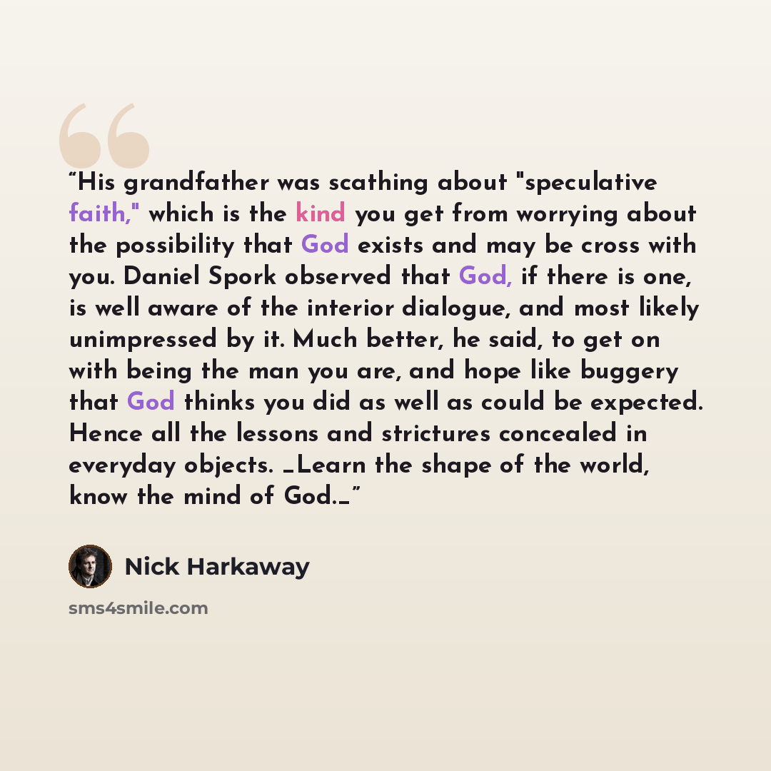 “His grandfather was scathing about "speculative faith," which is the kind you get from worrying about the possibility that God exists and may be cross with you. Daniel Spork observed that God, if there is one, is well aware of the interior dialogue, and most likely unimpressed by it. Much better…” quote by Nick Harkaway