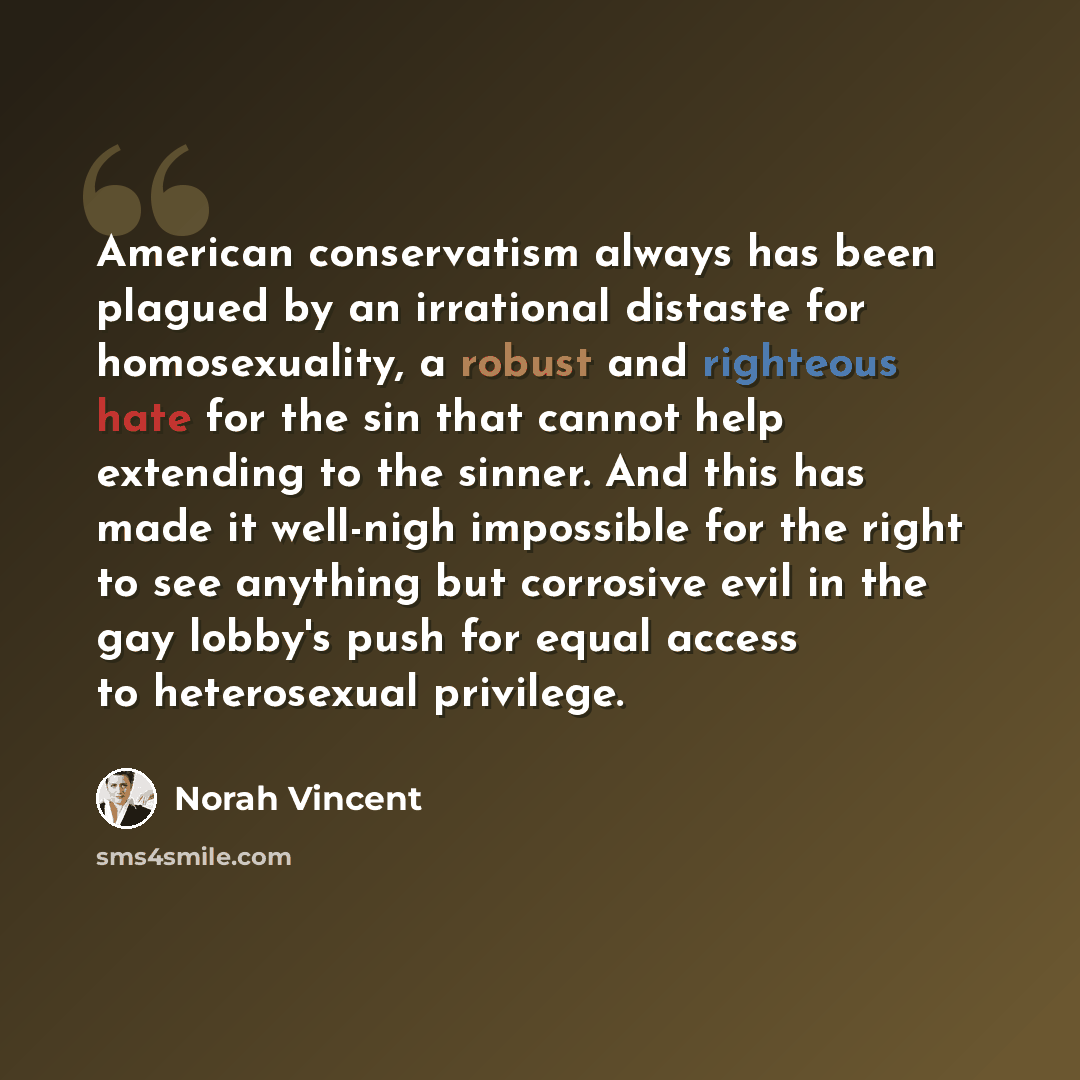 “American conservatism always has been plagued by an irrational distaste for homosexuality, a robust and righteous hate for the sin that cannot help extending to the sinner. And this has made it well-nigh impossible for the right to see anything but corrosive evil in the gay lobby's push for equal…” quote by Norah Vincent