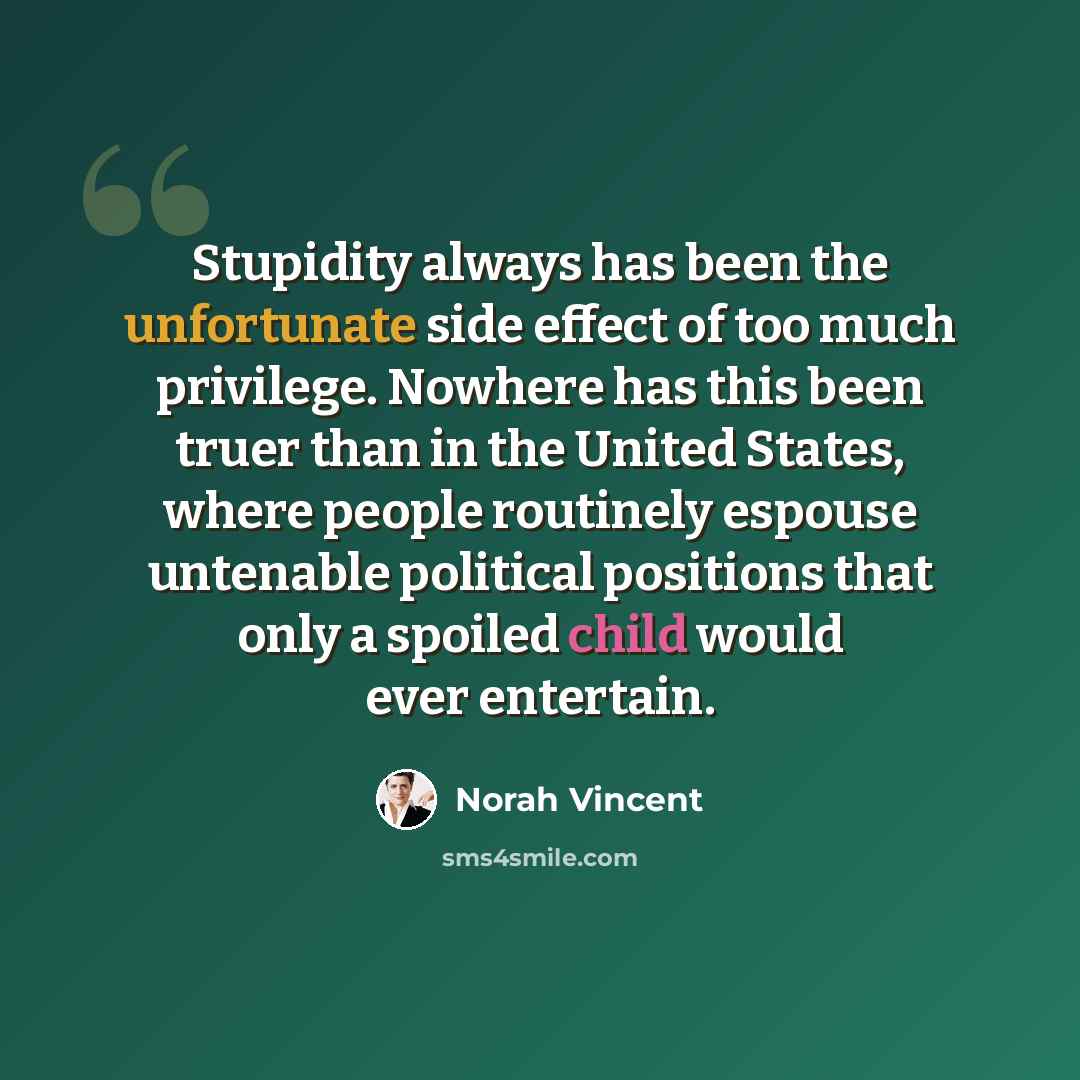 “Stupidity always has been the unfortunate side effect of too much privilege. Nowhere has this been truer than in the United States, where people routinely espouse untenable political positions that only a spoiled child would ever entertain.” quote by Norah Vincent