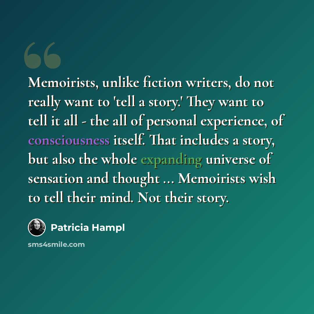 “Memoirists, unlike fiction writers, do not really want to 'tell a story.' They want to tell it all - the all of personal experience, of consciousness itself. That includes a story, but also the whole expanding universe of sensation and thought ... Memoirists wish to tell their mind. Not their story.” quote by Patricia Hampl