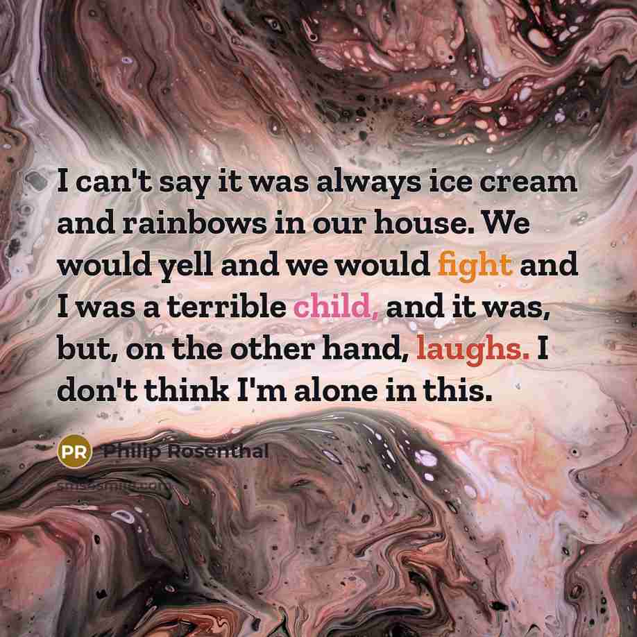 “I can't say it was always ice cream and rainbows in our house. We would yell and we would fight and I was a terrible child, and it was, but, on the other hand, laughs. I don't think I'm alone in this.” quote by Philip Rosenthal