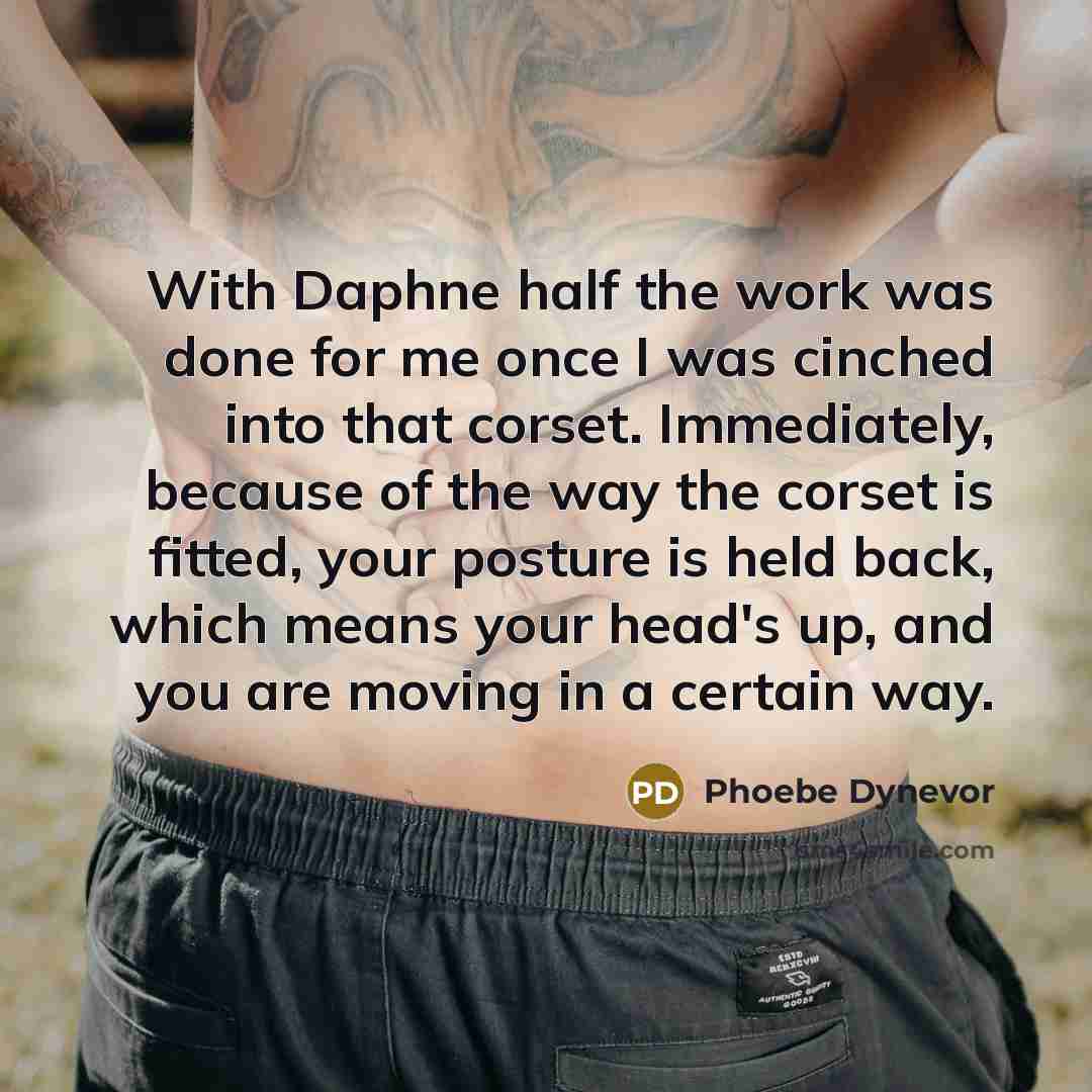 “With Daphne half the work was done for me once I was cinched into that corset. Immediately, because of the way the corset is fitted, your posture is held back, which means your head's up, and you are moving in a certain way.” quote by Phoebe Dynevor
