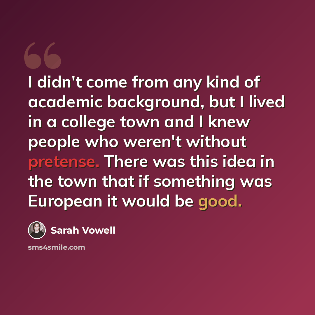 “I didn't come from any kind of academic background, but I lived in a college town and I knew people who weren't without pretense. There was this idea in the town that if something was European it would be good.” quote by Sarah Vowell