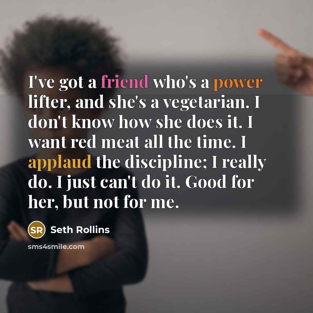 “I've got a friend who's a power lifter, and she's a vegetarian. I don't know how she does it. I want red meat all the time. I applaud the discipline; I really do. I just can't do it. Good for her, but not for me.” quote by Seth Rollins