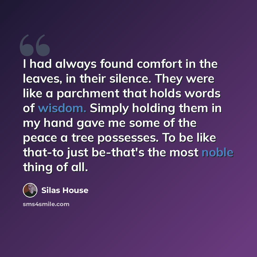 “I had always found comfort in the leaves, in their silence. They were like a parchment that holds words of wisdom. Simply holding them in my hand gave me some of the peace a tree possesses. To be like that-to just be-that's the most noble thing of all.” quote by Silas House