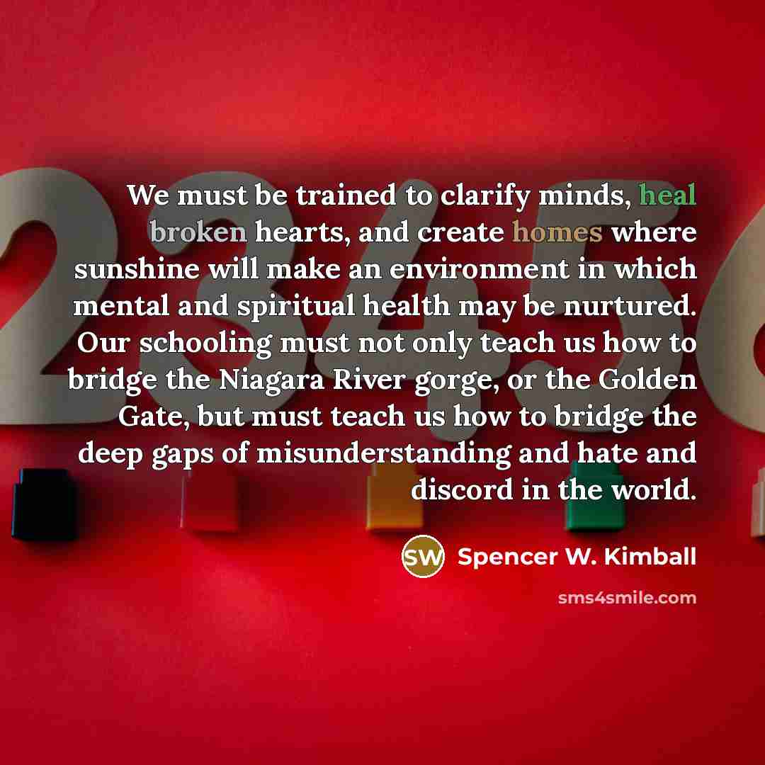 “We must be trained to clarify minds, heal broken hearts, and create homes where sunshine will make an environment in which mental and spiritual health may be nurtured. Our schooling must not only teach us how to bridge the Niagara River gorge, or the Golden Gate, but must teach us how to bridge…” quote by Spencer W. Kimball