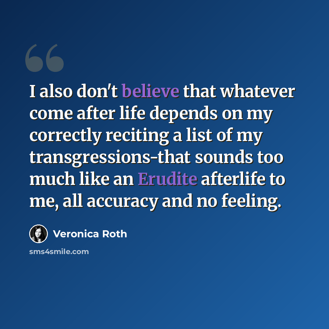 “I also don't believe that whatever come after life depends on my correctly reciting a list of my transgressions-that sounds too much like an Erudite afterlife to me, all accuracy and no feeling.” quote by Veronica Roth