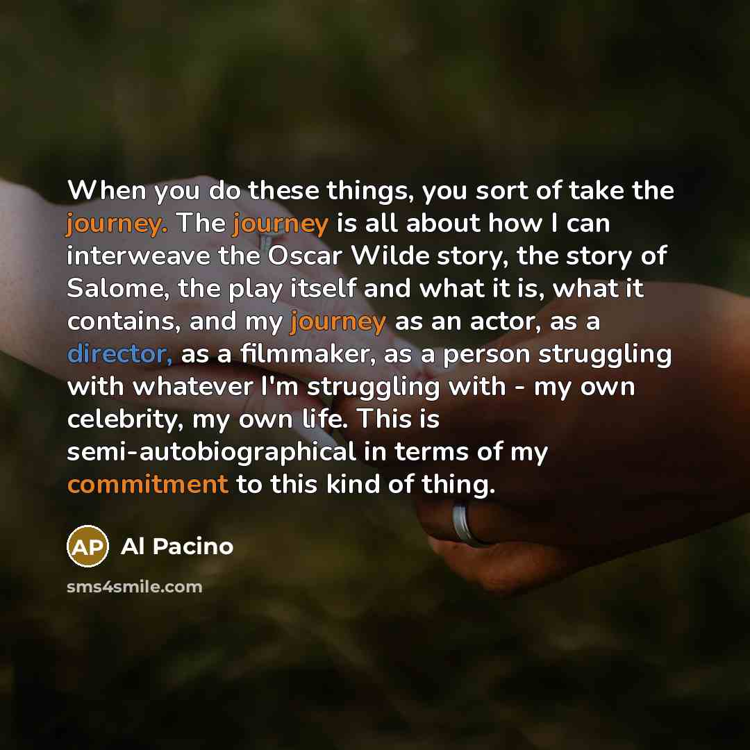 “When you do these things, you sort of take the journey. The journey is all about how I can interweave the Oscar Wilde story, the story of Salome, the play itself and what it is, what it contains, and my journey as an actor, as a director, as a filmmaker, as a person struggling with whatever I'm…” quote by Al Pacino