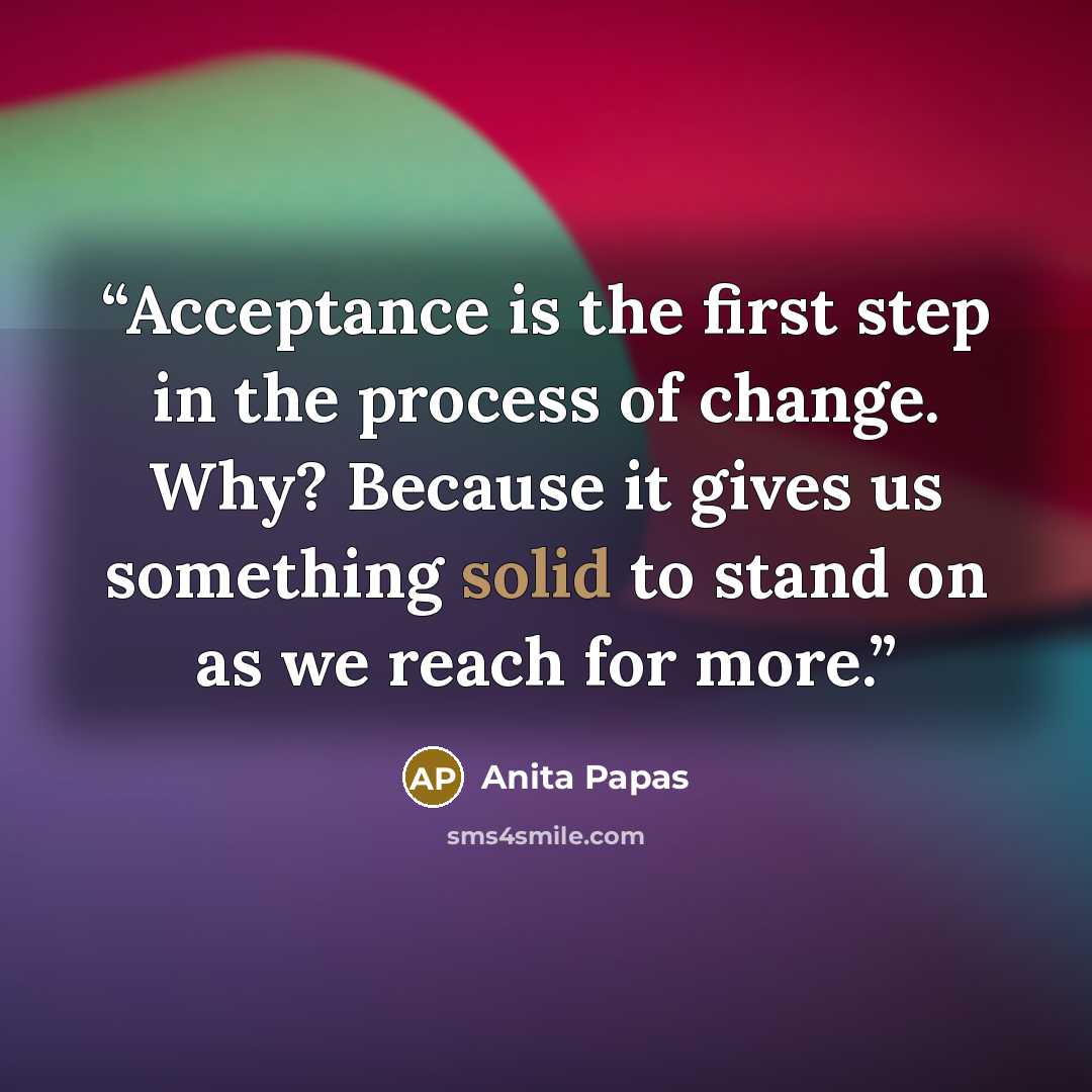 “Acceptance is the first step in the process of change. Why? Because it gives us something solid to stand on as we reach for more.” quote by Anita Papas