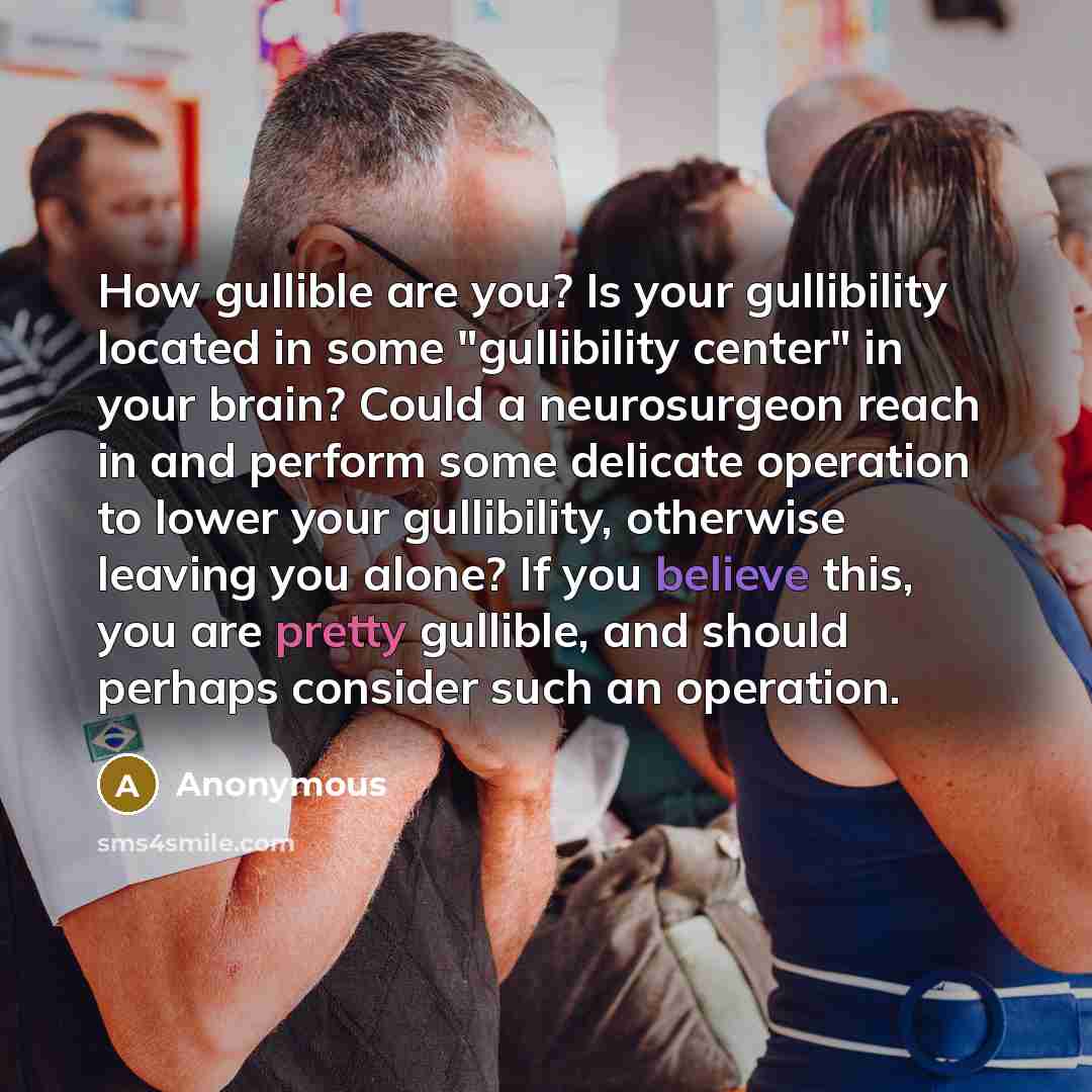 “How gullible are you? Is your gullibility located in some "gullibility center" in your brain? Could a neurosurgeon reach in and perform some delicate operation to lower your gullibility, otherwise leaving you alone? If you believe this, you are pretty gullible, and should perhaps consider such an…” quote by Anonymous