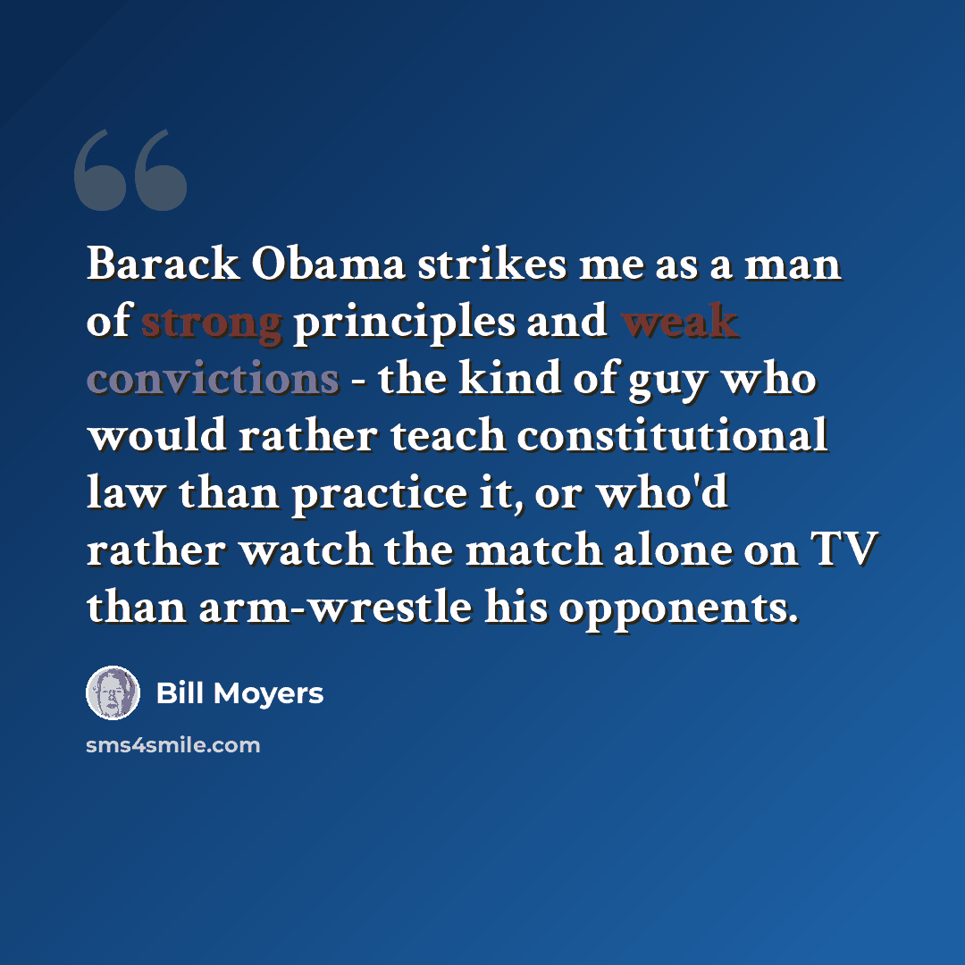 “Barack Obama strikes me as a man of strong principles and weak convictions - the kind of guy who would rather teach constitutional law than practice it, or who'd rather watch the match alone on TV than arm-wrestle his opponents.” quote by Bill Moyers