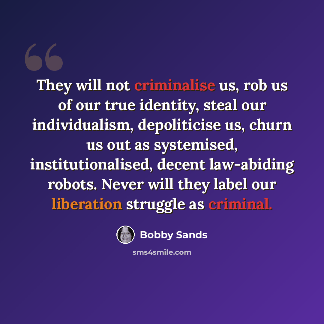 “They will not criminalise us, rob us of our true identity, steal our individualism, depoliticise us, churn us out as systemised, institutionalised, decent law-abiding robots. Never will they label our liberation struggle as criminal.” quote by Bobby Sands