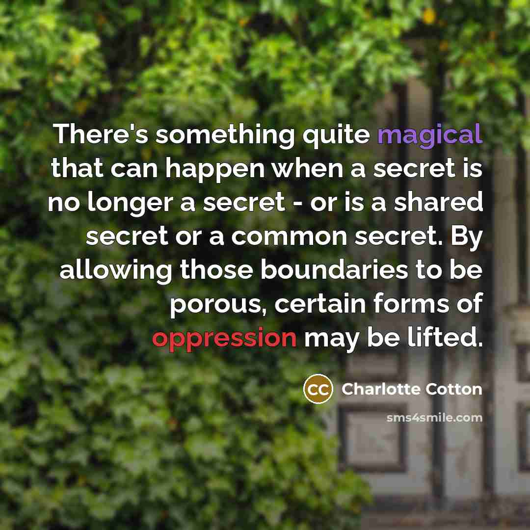 “There's something quite magical that can happen when a secret is no longer a secret - or is a shared secret or a common secret. By allowing those boundaries to be porous, certain forms of oppression may be lifted.” quote by Charlotte Cotton