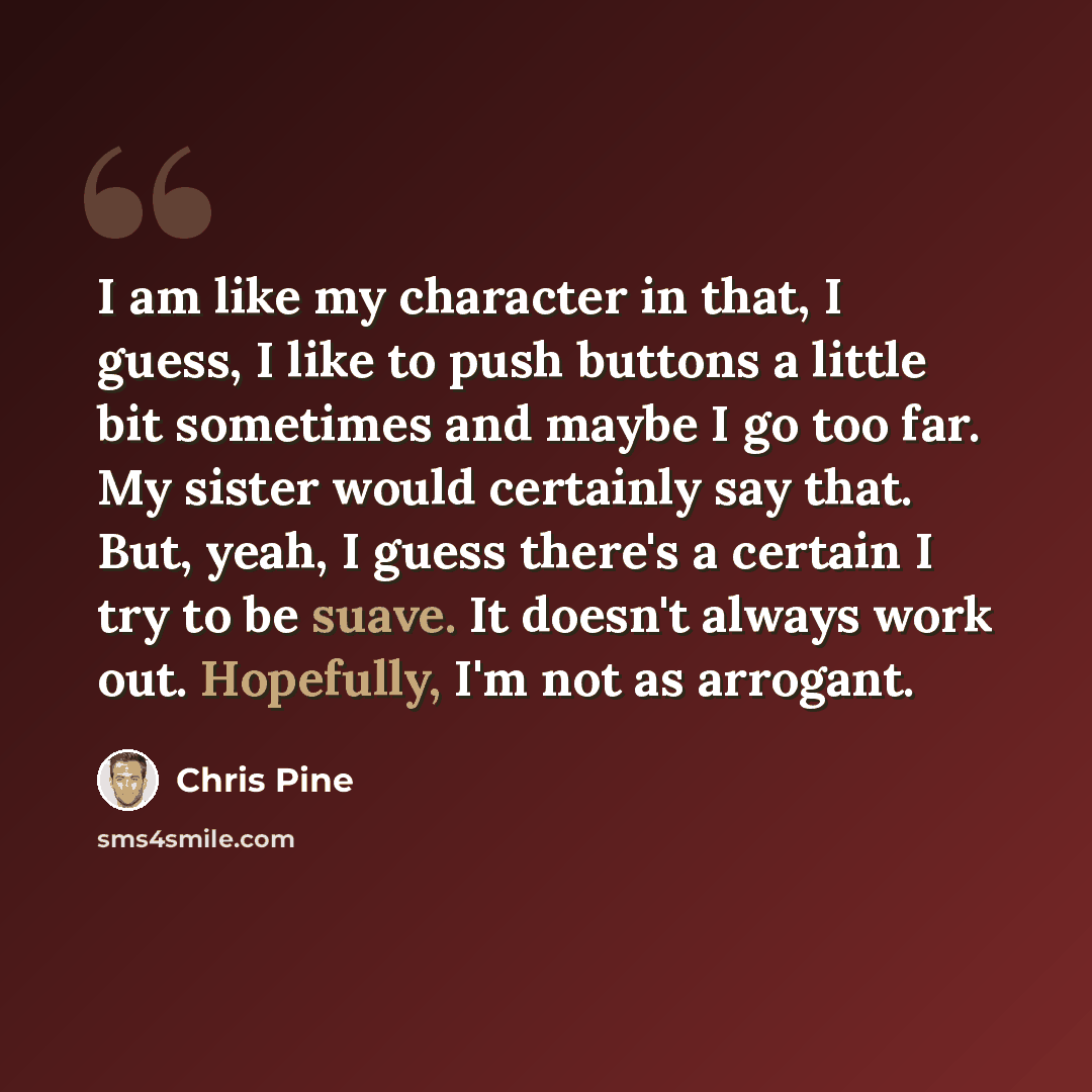 “I am like my character in that, I guess, I like to push buttons a little bit sometimes and maybe I go too far. My sister would certainly say that. But, yeah, I guess there's a certain I try to be suave. It doesn't always work out. Hopefully, I'm not as arrogant.” quote by Chris Pine