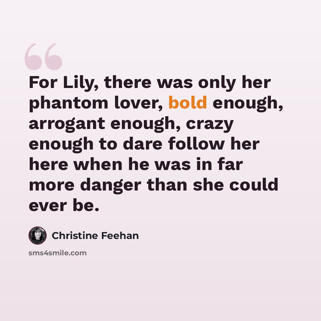 “For Lily, there was only her phantom lover, bold enough, arrogant enough, crazy enough to dare follow her here when he was in far more danger than she could ever be.” quote by Christine Feehan