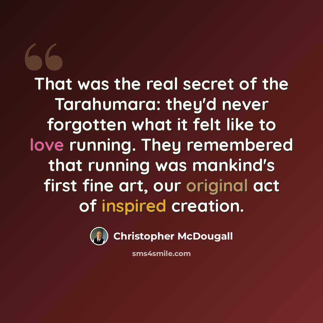 “That was the real secret of the Tarahumara: they'd never forgotten what it felt like to love running. They remembered that running was mankind's first fine art, our original act of inspired creation.” quote by Christopher McDougall