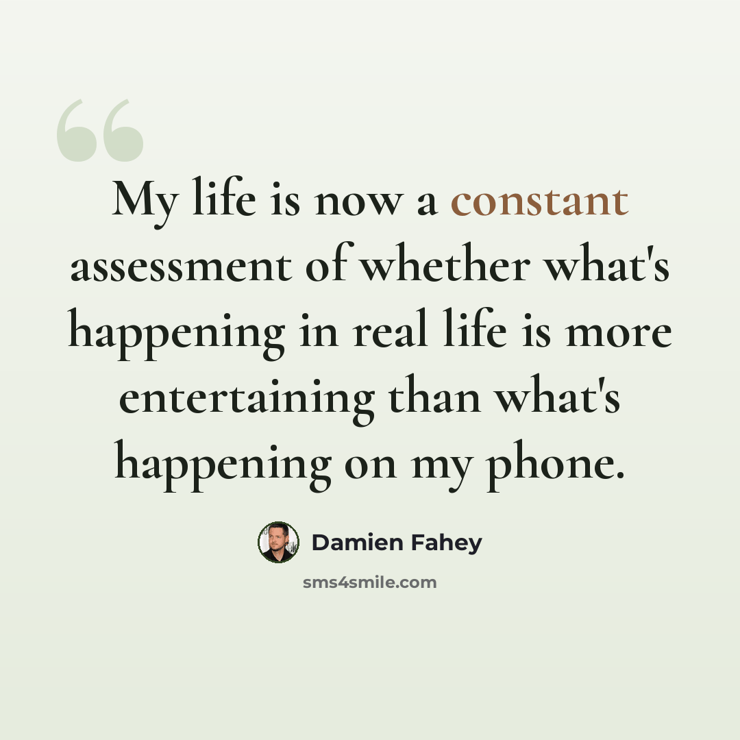 “My life is now a constant assessment of whether what's happening in real life is more entertaining than what's happening on my phone.” quote by Damien Fahey