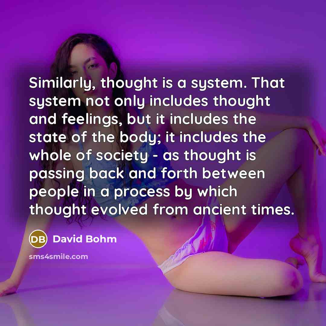 “Similarly, thought is a system. That system not only includes thought and feelings, but it includes the state of the body; it includes the whole of society - as thought is passing back and forth between people in a process by which thought evolved from ancient times.” quote by David Bohm
