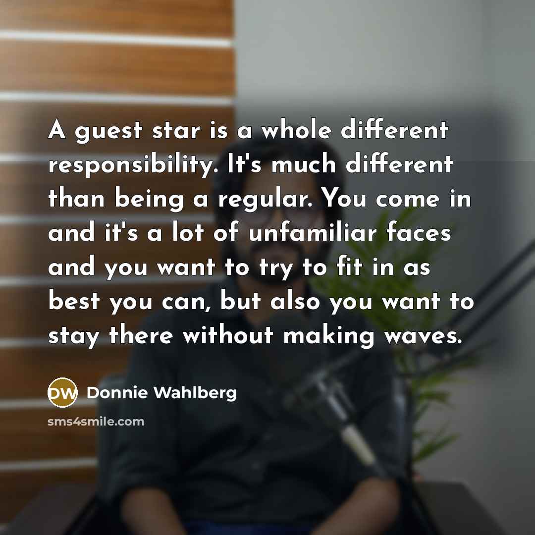 “A guest star is a whole different responsibility. It's much different than being a regular. You come in and it's a lot of unfamiliar faces and you want to try to fit in as best you can, but also you want to stay there without making waves.” quote by Donnie Wahlberg