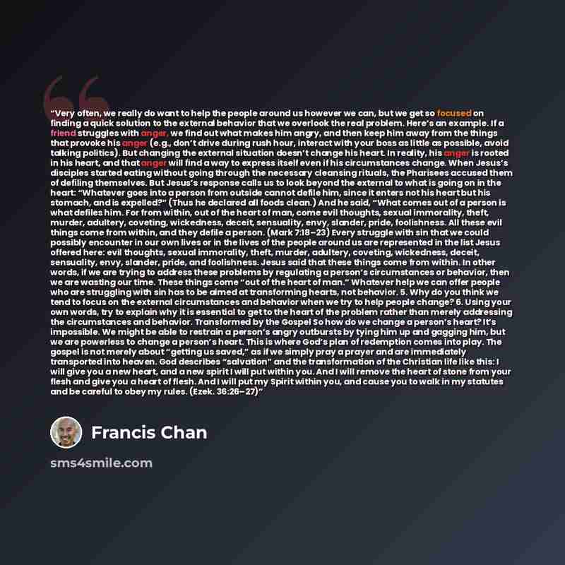 “Very often, we really do want to help the people around us however we can, but we get so focused on finding a quick solution to the external behavior that we overlook the real problem. Here’s an example. If a friend struggles with anger, we find out what makes him angry, and then keep him away…” quote by Francis Chan