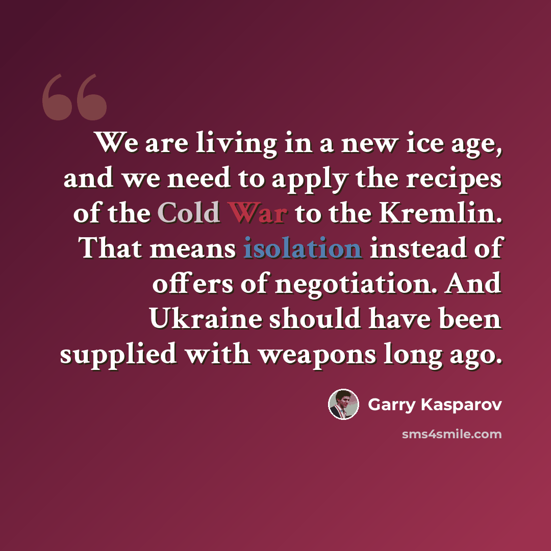 “We are living in a new ice age, and we need to apply the recipes of the Cold War to the Kremlin. That means isolation instead of offers of negotiation. And Ukraine should have been supplied with weapons long ago.” quote by Garry Kasparov