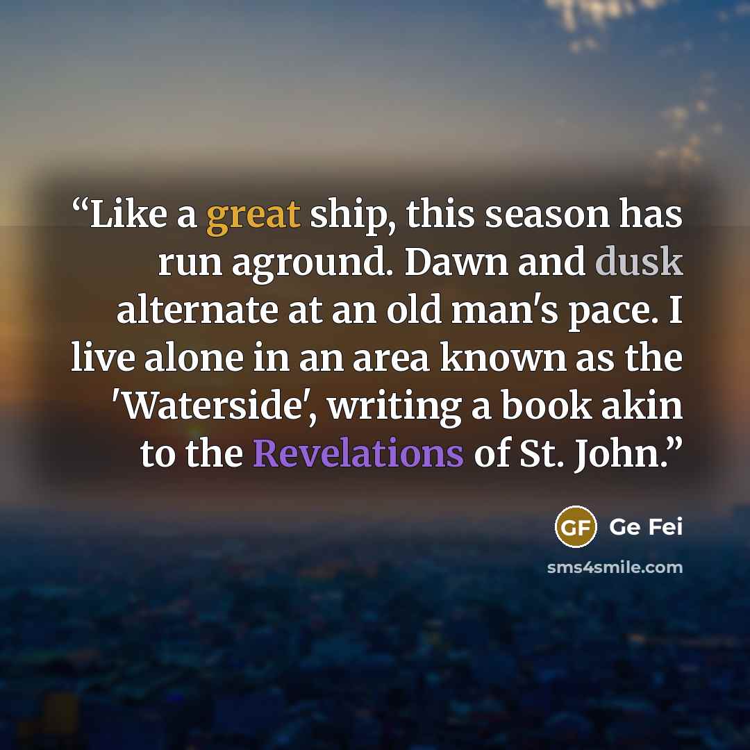 “Like a great ship, this season has run aground. Dawn and dusk alternate at an old man's pace. I live alone in an area known as the 'Waterside', writing a book akin to the Revelations of St. John.” quote by Ge Fei