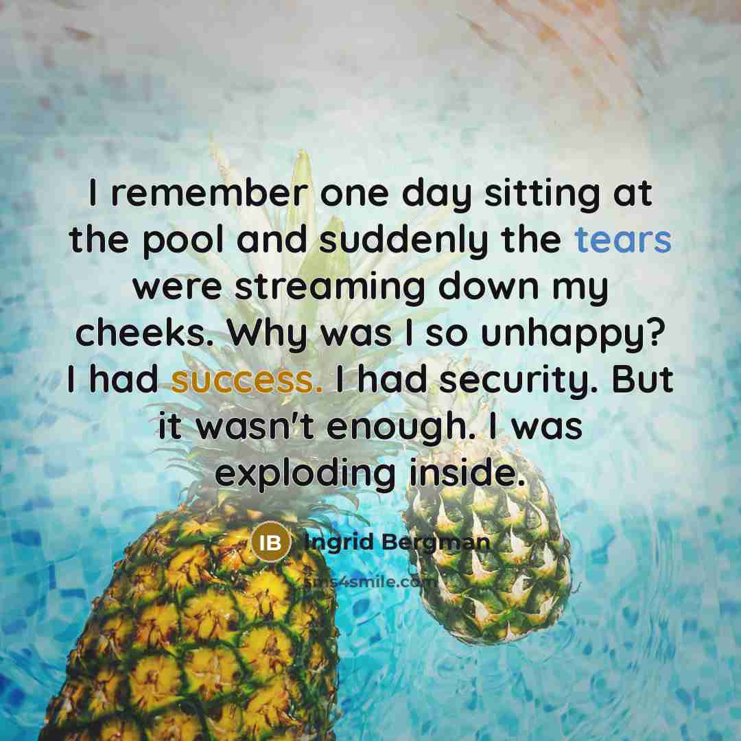 “I remember one day sitting at the pool and suddenly the tears were streaming down my cheeks. Why was I so unhappy? I had success. I had security. But it wasn't enough. I was exploding inside.” quote by Ingrid Bergman