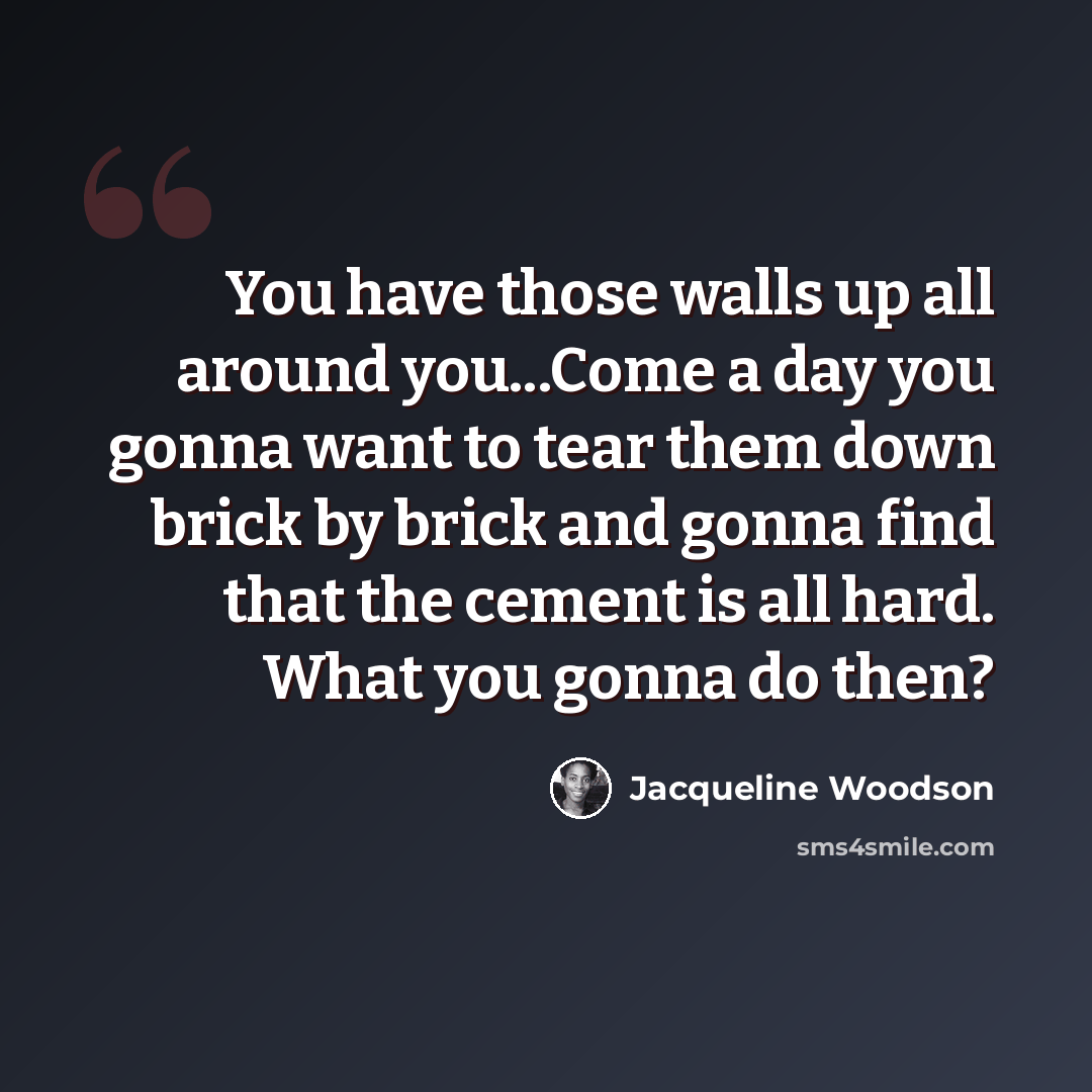 “You have those walls up all around you...Come a day you gonna want to tear them down brick by brick and gonna find that the cement is all hard. What you gonna do then?” quote by Jacqueline Woodson