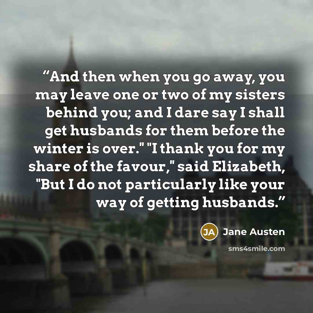 “And then when you go away, you may leave one or two of my sisters behind you; and I dare say I shall get husbands for them before the winter is over.'' "I thank you for my share of the favour,'' said Elizabeth, "But I do not particularly like your way of getting husbands.” quote by Jane Austen