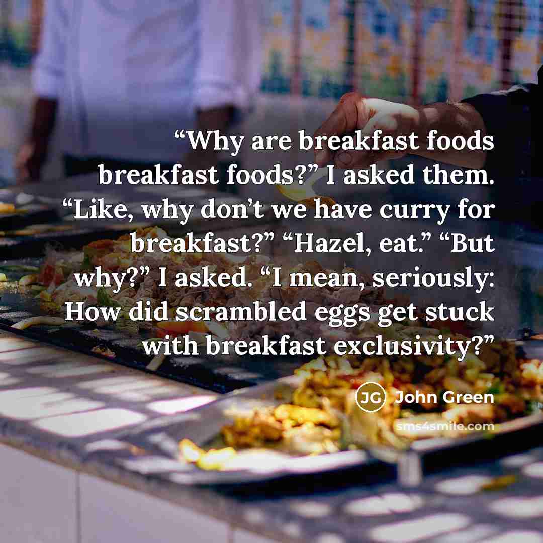 “Why are breakfast foods breakfast foods?” I asked them. “Like, why don’t we have curry for breakfast?” “Hazel, eat.” “But why?” I asked. “I mean, seriously: How did scrambled eggs get stuck with breakfast exclusivity?” quote by John Green