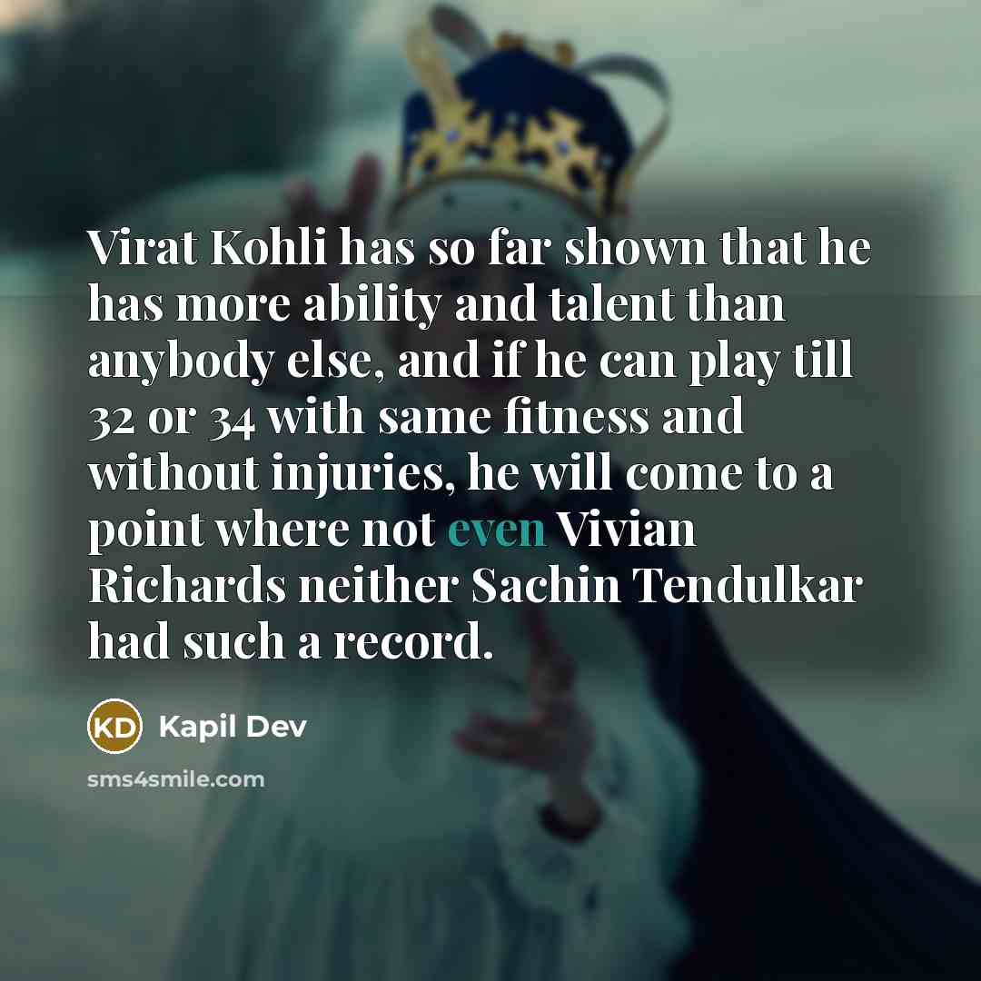 “Virat Kohli has so far shown that he has more ability and talent than anybody else, and if he can play till 32 or 34 with same fitness and without injuries, he will come to a point where not even Vivian Richards neither Sachin Tendulkar had such a record.” quote by Kapil Dev