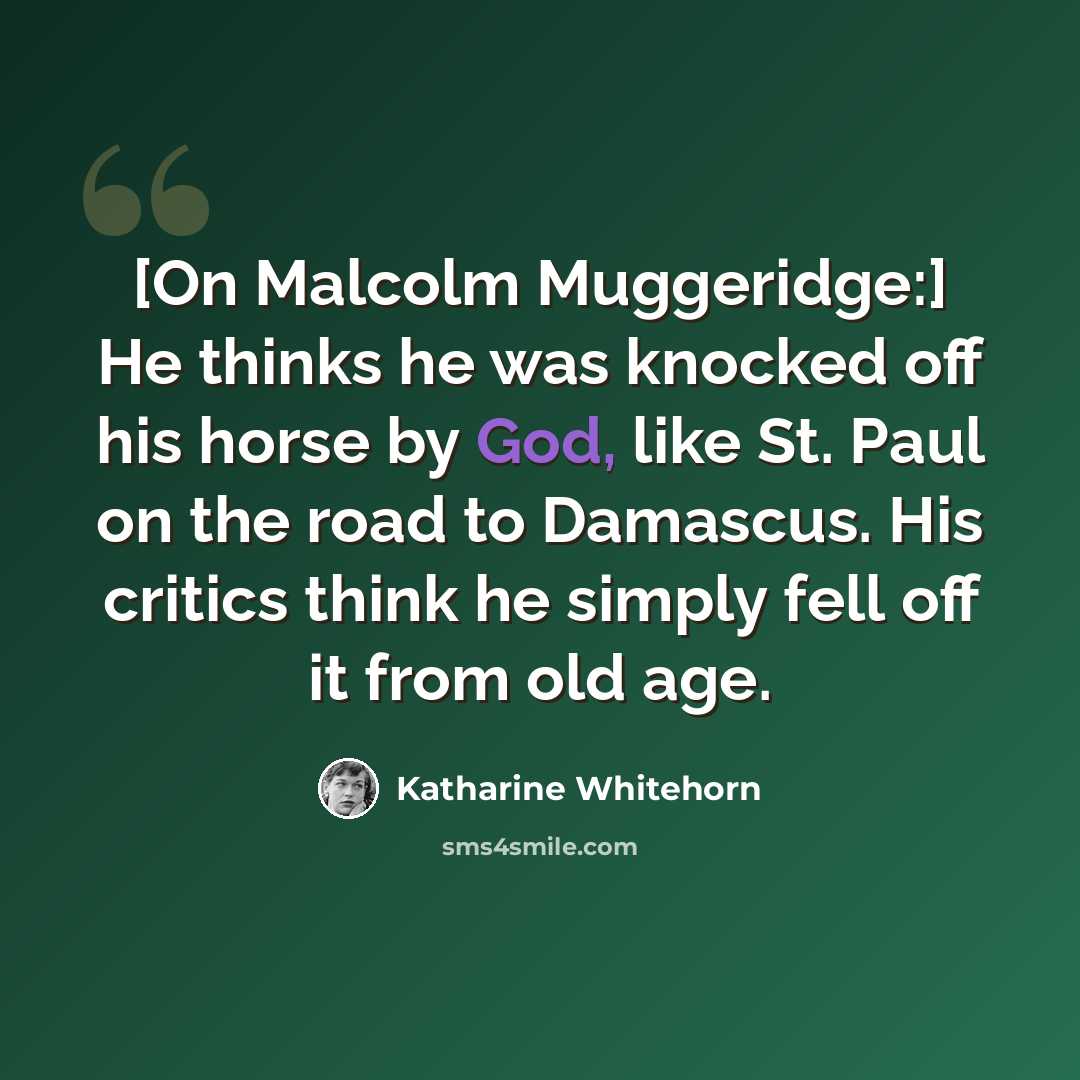 “[On Malcolm Muggeridge:] He thinks he was knocked off his horse by God, like St. Paul on the road to Damascus. His critics think he simply fell off it from old age.” quote by Katharine Whitehorn