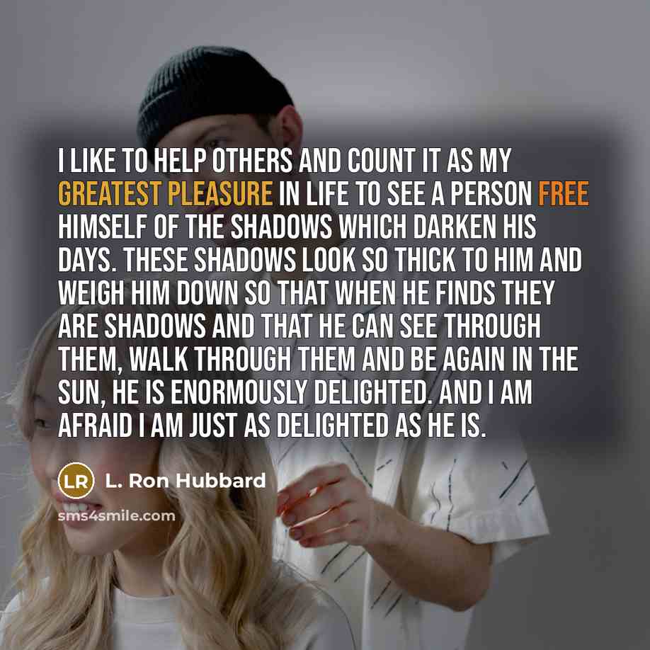 “I like to help others and count it as my greatest pleasure in life to see a person free himself of the shadows which darken his days. These shadows look so thick to him and weigh him down so that when he finds they are shadows and that he can see through them, walk through them and be again in the…” quote by L. Ron Hubbard