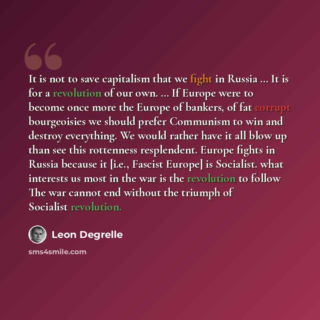 “It is not to save capitalism that we fight in Russia … It is for a revolution of our own. … If Europe were to become once more the Europe of bankers, of fat corrupt bourgeoisies we should prefer Communism to win and destroy everything. We would rather have it all blow up than see this rottenness…” quote by Leon Degrelle