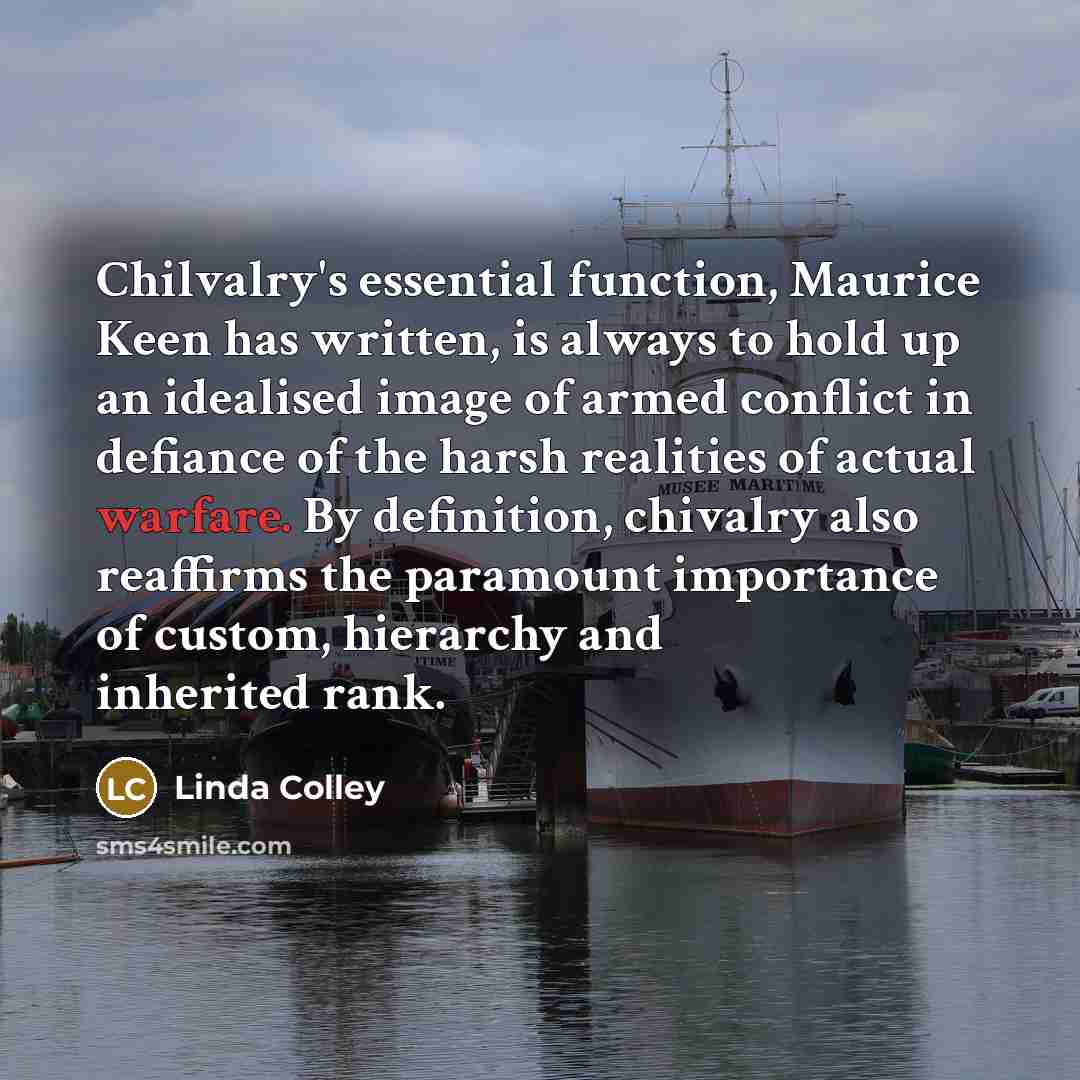 “Chilvalry's essential function, Maurice Keen has written, is always to hold up an idealised image of armed conflict in defiance of the harsh realities of actual warfare. By definition, chivalry also reaffirms the paramount importance of custom, hierarchy and inherited rank.” quote by Linda Colley