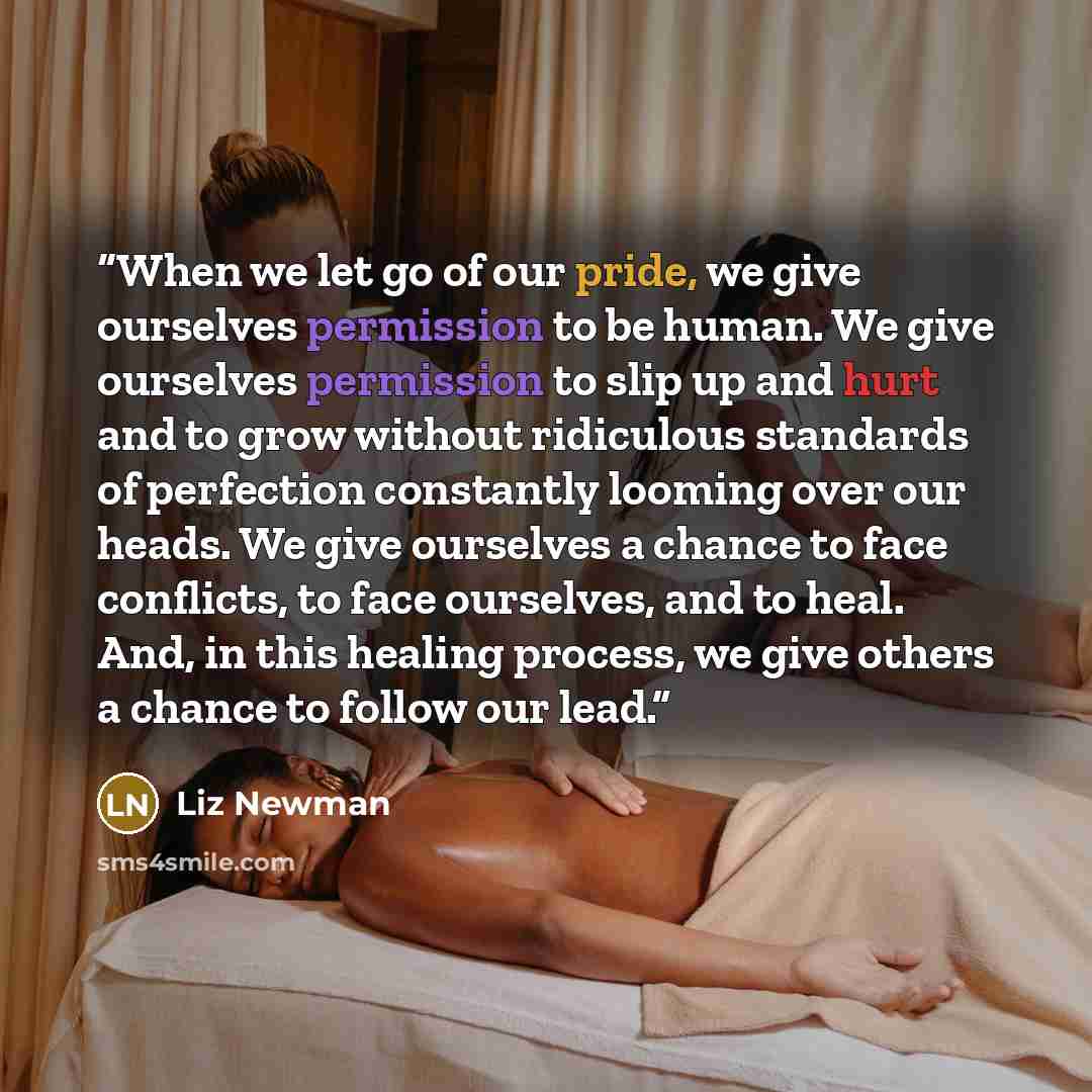 “When we let go of our pride, we give ourselves permission to be human. We give ourselves permission to slip up and hurt and to grow without ridiculous standards of perfection constantly looming over our heads. We give ourselves a chance to face conflicts, to face ourselves, and to heal. And, in…” quote by Liz Newman