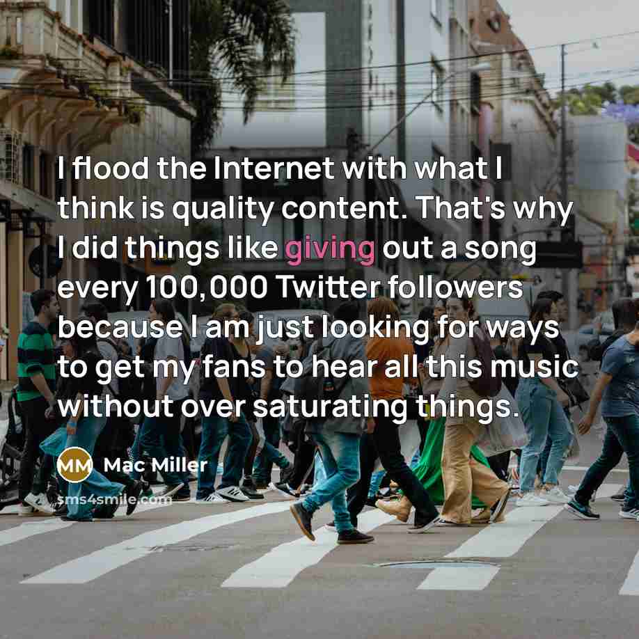 “I flood the Internet with what I think is quality content. That's why I did things like giving out a song every 100,000 Twitter followers because I am just looking for ways to get my fans to hear all this music without over saturating things.” quote by Mac Miller