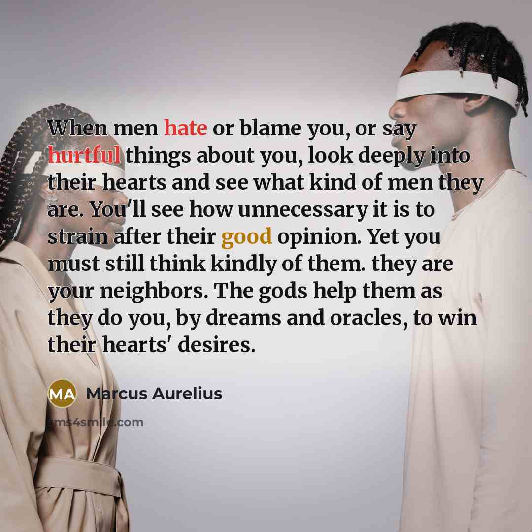 “When men hate or blame you, or say hurtful things about you, look deeply into their hearts and see what kind of men they are. You'll see how unnecessary it is to strain after their good opinion. Yet you must still think kindly of them. they are your neighbors. The gods help them as they do you, by…” quote by Marcus Aurelius