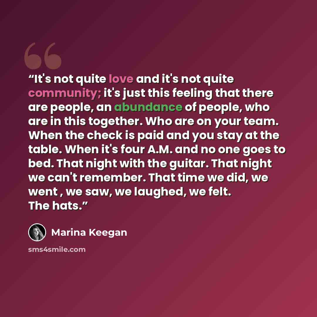 “It's not quite love and it's not quite community; it's just this feeling that there are people, an abundance of people, who are in this together. Who are on your team. When the check is paid and you stay at the table. When it's four A.M. and no one goes to bed. That night with the guitar. That…” quote by Marina Keegan
